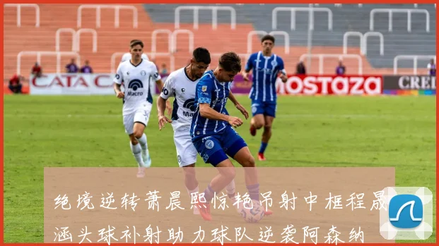 绝境逆转萧晨熙惊艳吊射中框程晟涵头球补射助力球队逆袭阿森纳
