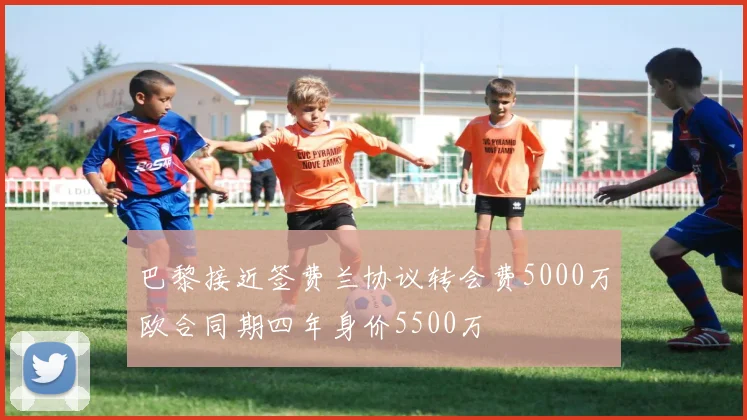 巴黎接近签费兰协议转会费5000万欧合同期四年身价5500万