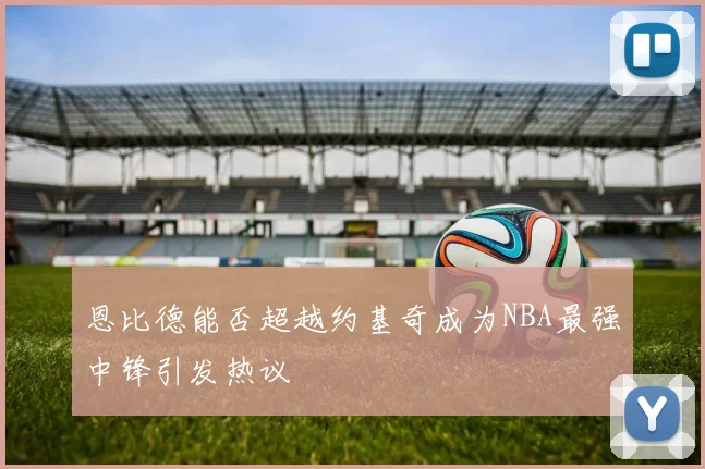 恩比德能否超越约基奇成为NBA最强中锋引发热议