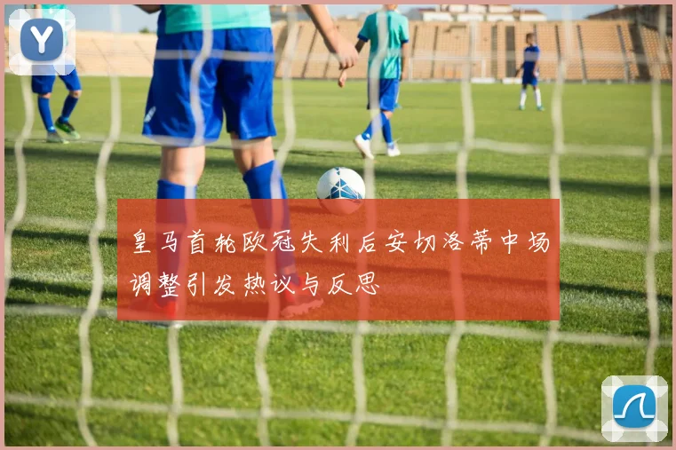 皇马首轮欧冠失利后安切洛蒂中场调整引发热议与反思