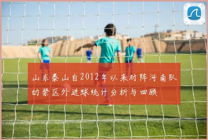 山东泰山自2012年以来对阵河南队的禁区外进球统计分析与回顾