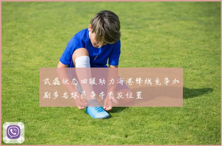 武磊状态回暖助力海港锋线竞争加剧多名球员争夺首发位置