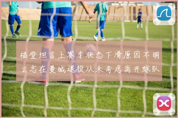 福登坦言上赛季状态下滑原因不明立志在曼城退役从未考虑离开球队