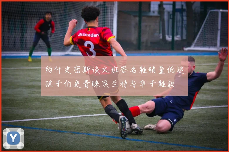 约什史密斯谈文班签名鞋销量低迷孩子们更青睐莫兰特与华子鞋款
