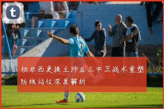 切尔西更换主帅后三中卫战术重塑防线站位深度解析