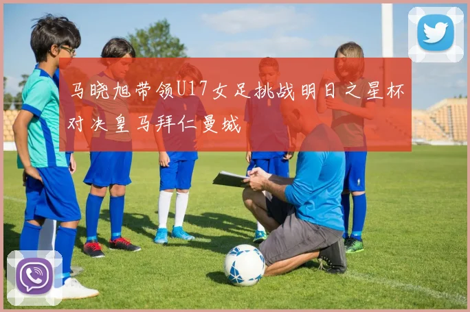 马晓旭带领U17女足挑战明日之星杯对决皇马拜仁曼城