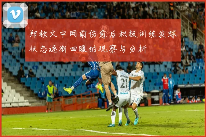 郑钦文中网前伤愈后积极训练发球状态逐渐回暖的观察与分析